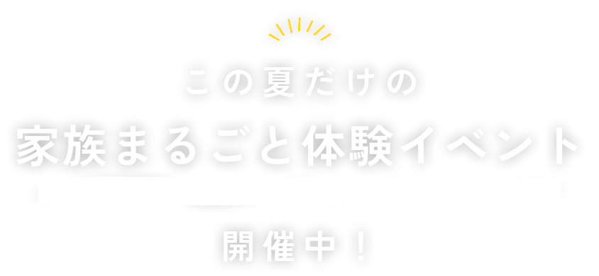 この夏だけの 家族まるごと体験イベント 開催中!